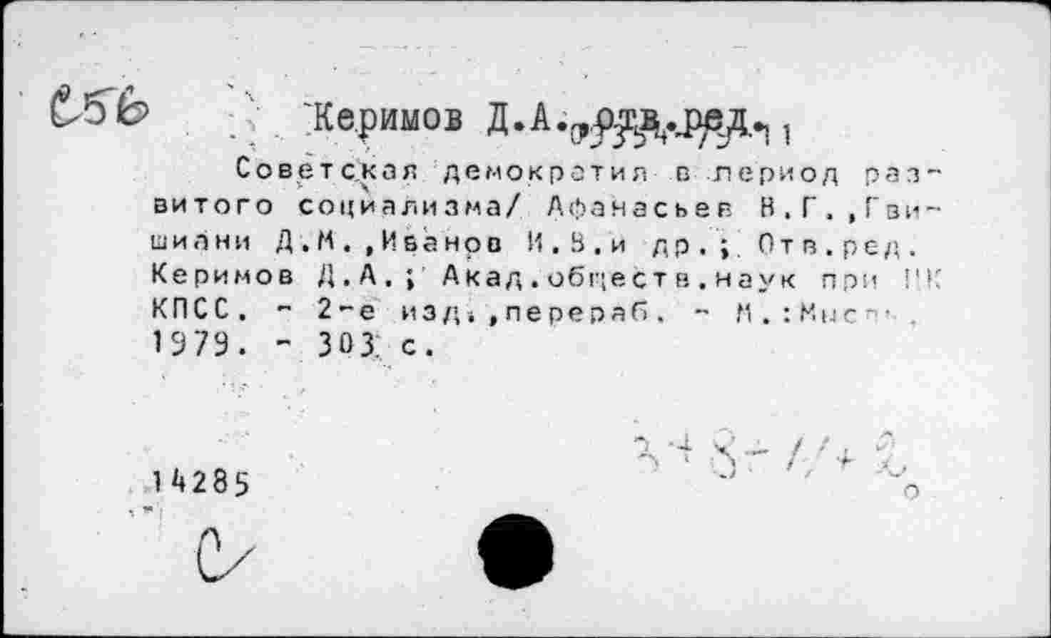 ﻿Же.римов Д.А.1
Советская демократия в период развитого социализма/ Афанасьев В,Г.,Гви-ши а ни Д.М.,Иванов И . В . и др.;. Отв.ред. Керимов Д.А. | Акад.объестн.наук при НК КПСС. - 2-е изд, »пере раб. ~ К.: Мн с-” 1979. - 30 3: с.
"1-4. < /Г , и 14285	~	%